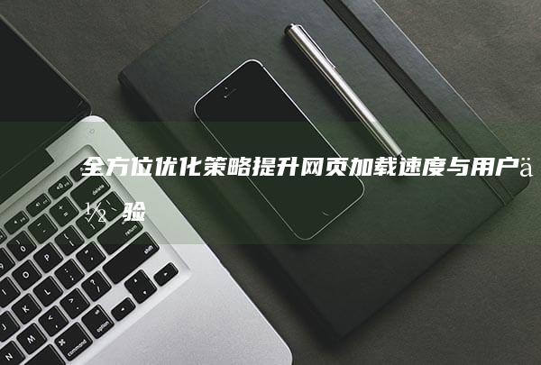 全方位优化策略：提升网页加载速度与用户体验